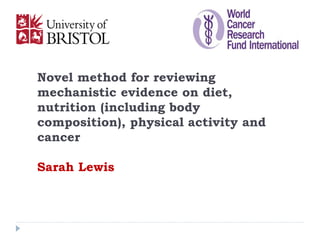 Novel method for reviewing
mechanistic evidence on diet,
nutrition (including body
composition), physical activity and
cancer
Sarah Lewis
 
