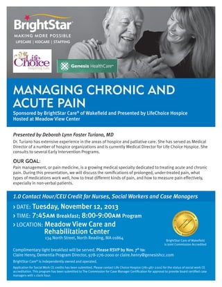 Managing Chronic and
Acute Pain

Sponsored by BrightStar Care® of Wakefield and Presented by LifeChoice Hospice
Hosted at Meadow View Center
Presented by Deborah Lynn Foster Turiano, MD
Dr. Turiano has extensive experience in the areas of hospice and palliative care. She has served as Medical
Director of a number of hospice organizations and is currently Medical Director for Life Choice Hospice. She
consults to several Early Intervention Programs.

OUR GOAL:
Pain management, or pain medicine, is a growing medical specialty dedicated to treating acute and chronic
pain. During this presentation, we will discuss the ramifications of prolonged, under-treated pain, what
types of medications work well, how to treat different kinds of pain, and how to measure pain effectively,
especially in non-verbal patients.

1.0 Contact Hour/CEU Credit for Nurses, Social Workers and Case Managers
> DATE: Tuesday, November 12, 2013
> TIME: 7:45am Breakfast; 8:00-9:00am Program
> LOCATION: Meadow View Care and

	

		
	 	

Rehabilitation Center

134 North Street, North Reading, MA 01864

BrightStar Care of Wakefield
is Joint Commission Accredited

Complimentary light breakfast will be served. Please RSVP by Nov. 7th to:
Claire Henry, Dementia Program Director, 978-276-2000 or claire.henry@genesishcc.com
BrightStar Care® is independently owned and operated.
Application for Social Work CE credits has been submitted. Please contact Life Choice Hospice (781-487-2201) for the status of social work CE
accreditation. This program has been submitted to The Commission for Case Manager Certification for approval to provide board certified case
managers with 1 clock hour.

 