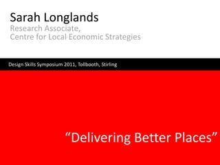 Sarah Longlands
Research Associate,
Centre for Local Economic Strategies

Design Skills Symposium 2011, Tollbooth, Stirling




                         “Delivering Better Places”
 