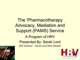 The ‘Pharmacotherapy Advocacy, Mediation and Support (PAMS) Service A Program of HRV Presented By: Sarah Lord ADF Seminar – ‘Heroin and Other Opioids’ 