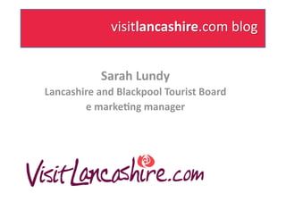 Sarah Lundy 
Lancashire and Blackpool Tourist Board 
        e marke7ng manager   
 