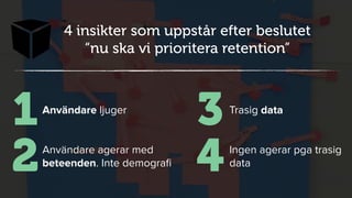 X
4 insikter som uppstår efter beslutet
“nu ska vi prioritera retention”
Användare ljuger
1
Användare agerar med
beteenden. Inte demograﬁ2
Trasig data
3
Ingen agerar pga trasig
data4
 