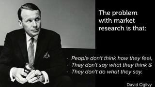 David Ogilvy
The problem
with market
research is that:
- People don't think how they feel,
- They don't say what they think &
- They don't do what they say.
 