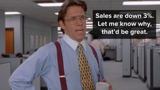 Sales are down 3%.
Let me know why,
that’d be great.
 
