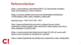 X
Referenslänkar:
https://econsultancy.com/blog/65872-15-fascinating-insights-
from-econsultancy-s-2014-reports/
https://success.adobe.com/assets/en/downloads/whitepaper/
13926.digital_index_loyal_shoppers_report.pdf
business.com / Matt Clark USA, 2017
http://www.marketwired.com/press-release/luxury-client-
experience-board-reveals-how-successful-sales-teams-turn-ﬁrst-
time-shoppers-2167913.htm
https://conversionxl.com/blog/social-login/#3-92-of-users-will-
leave-a-site-instead-of-resetting-or-recoveri
https://www.impactbnd.com/blog/user-experience-stats-infographic
 
