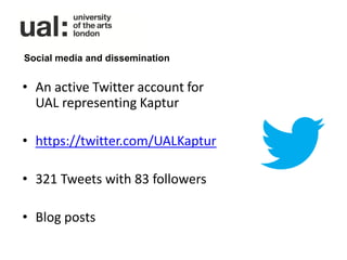 Social media and dissemination


• An active Twitter account for
  UAL representing Kaptur

• https://twitter.com/UALKaptur

• 321 Tweets with 83 followers

• Blog posts
 