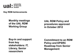 Key RDM Achievements



    Monthly meetings     UAL RDM Policy and
    of the UAL RDM       procedures approved
    Working Group        in October 2012



    Buy-in and support   Commitment to an RDM
    from key             Policy and EPSRC
    stakeholders: IT,    Roadmap from Senior
    Library, Senior      Management
    researchers
 
