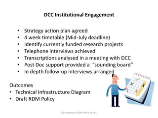 DCC Institutional Engagement

   •   Strategy action plan agreed
   •   4 week timetable (Mid-July deadline)
   •   Identify currently funded research projects
   •   Telephone interviews achieved
   •   Transcriptions analysed in a meeting with DCC
   •   Post Doc support provided a “sounding board”
   •   In depth follow-up interviews arranged

Outcomes
• Technical Infrastructure Diagram
• Draft RDM Policy

                      Developing an RDM Policy at UAL
 