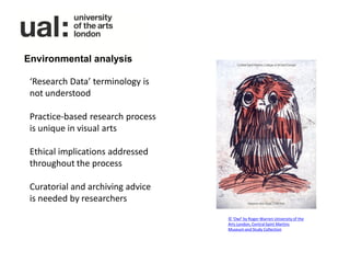 Environmental analysis

 ‘Research Data’ terminology is
 not understood

 Practice-based research process
 is unique in visual arts

 Ethical implications addressed
 throughout the process

 Curatorial and archiving advice
 is needed by researchers
                                   © ‘Owl’ by Roger Warren University of the
                                   Arts London, Central Saint Martins
                                   Museum and Study Collection
 