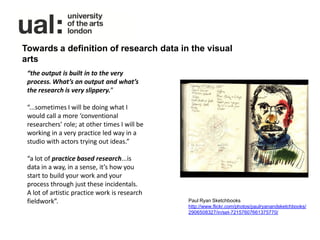 Towards a definition of research data in the visual
arts
 “the output is built in to the very
 process. What’s an output and what’s
 the research is very slippery.”

 “...sometimes I will be doing what I
 would call a more ‘conventional
 researchers’ role; at other times I will be
 working in a very practice led way in a
 studio with actors trying out ideas.”

 “a lot of practice based research...is
 data in a way, in a sense, it’s how you
 start to build your work and your
 process through just these incidentals.
 A lot of artistic practice work is research
 fieldwork”.                                   Paul Ryan Sketchbooks
                                               http://www.flickr.com/photos/paulryanandsketchbooks/
                                               2906508327/in/set-72157607661375770/
 