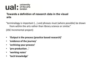 Towards a definition of research data in the visual
arts

"terminology is important (...) and phrases must (where possible) be drawn
    from within the arts rather than library science or similar.”
(JISC Incremental project)

•   ‘Output is the process (practice based research)’
•   ‘evidence of the journey’
•   ‘archiving your process’
•   ‘pre-production...’
•   ‘working notes’
•   ‘tacit knowledge’
 