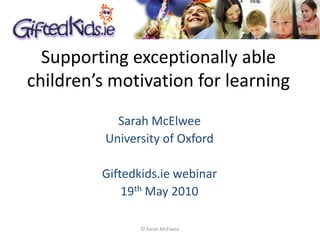 Supporting exceptionally able
children’s motivation for learning
            Sarah McElwee
          University of Oxford

         Giftedkids.ie webinar
             19th May 2010

                © Sarah McElwee
 