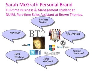 Sarah McGrath Personal Brand
Full-time Business & Management student at
NUIM, Part-time Sales Assistant at Brown Thomas.
                    Business
                    Student


  Punctual                           Motivated




                                         Fashion
     Hard                                 Interested
     Working
                       Sales
                       Assistant
 