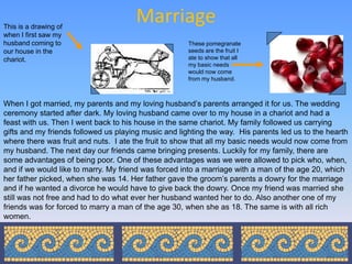 This is a drawing of
                                      Marriage
when I first saw my
husband coming to                                     These pomegranate
our house in the                                      seeds are the fruit I
chariot.                                              ate to show that all
                                                      my basic needs
                                                      would now come
                                                      from my husband.



When I got married, my parents and my loving husband’s parents arranged it for us. The wedding
ceremony started after dark. My loving husband came over to my house in a chariot and had a
feast with us. Then I went back to his house in the same chariot. My family followed us carrying
gifts and my friends followed us playing music and lighting the way. His parents led us to the hearth
where there was fruit and nuts. I ate the fruit to show that all my basic needs would now come from
my husband. The next day our friends came bringing presents. Luckily for my family, there are
some advantages of being poor. One of these advantages was we were allowed to pick who, when,
and if we would like to marry. My friend was forced into a marriage with a man of the age 20, which
her father picked, when she was 14. Her father gave the groom’s parents a dowry for the marriage
and if he wanted a divorce he would have to give back the dowry. Once my friend was married she
still was not free and had to do what ever her husband wanted her to do. Also another one of my
friends was for forced to marry a man of the age 30, when she as 18. The same is with all rich
women.
 