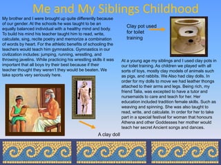 Me and My Siblings Childhood
My brother and I were brought up quite differently because
of our gender. At the schools he was taught to be an
                                                                      Clay pot used
equally balanced individual with a healthy mind and body.
To build his mind his teacher taught him to read, write,              for toilet
calculate, sing, recite poetry and memorize a combination             training
of words by heart. For the athletic benefits of schooling the
teachers would teach him gymnastics. Gymnastics in our
civilization includes: jumping, running, wrestling, and
throwing javelins. While practicing his wrestling skills it was     At a young age my siblings and I used clay pots in
important that all boys try their best because if their             our toilet training. As children we played with all
teacher thought they weren’t they would be beaten. We               sorts of toys, mostly clay models of animals such
take sports very seriously here.                                    as pigs, and rabbits. We Also had clay dolls. In
                                                                    order for my dolls to move we had leather thongs
                                                                    attached to their arms and legs. Being rich, my
                                                                    friend Talia, was excepted to have a tutor and
                                                                    nursemaids to care and teach for her. Her
                                                                    education included tradition female skills. Such as
                                                                    weaving and spinning. She was also taught to
                                                                    read, write, and calculate. In order for her to take
                                                                    part in a special festival for woman that honours
                                                                    Athena and other Goddesses her mother would
                                                                    teach her secret Ancient songs and dances.
                                                      A clay doll
 
