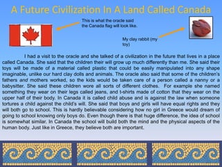 A Future Civilization In A Land Called Canada
                                       This is what the oracle said
                                       the Canada flag will look like.


                                                             My clay rabbit (my
                                                             toy)

           I had a visit to the oracle and she talked of a civilization in the future that lives in a place
called Canada. She said that the children their will grow up much differently than me. She said their
toys will be made of a material called plastic that could be easily manipulated into any shape
imaginable, unlike our hard clay dolls and animals. The oracle also said that some of the children’s
fathers and mothers worked, so the kids would be taken care of a person called a nanny or a
babysitter. She said these children wore all sorts of different clothes. For example she named
something they wear on their legs called jeans, and t-shirts made of cotton that they wear on the
upper half of their body. In Canada it is called child abuse and is against the law when someone
tortures a child against the child’s will. She said that boys and girls will have equal rights and they
will both go to school. This is hardly believable considering how no girl in Greece would dream of
going to school knowing only boys do. Even though there is that huge difference, the idea of school
is somewhat similar. In Canada the school will build both the mind and the physical aspects of the
human body. Just like in Greece, they believe both are important.
 