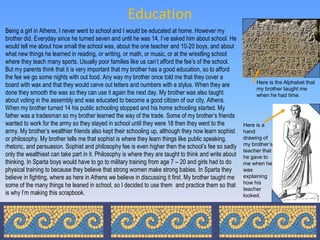 Education
Being a girl in Athens, I never went to school and I would be educated at home. However my
brother did. Everyday since he turned seven and until he was 14, I’ve asked him about school. He
would tell me about how small the school was, about the one teacher and 10-20 boys, and about
what new things he learned in reading, or writing, or math, or music, or at the wrestling school
where they teach many sports. Usually poor families like us can’t afford the fee’s of the school.
But my parents think that it is very important that my brother has a good education, so to afford
the fee we go some nights with out food. Any way my brother once told me that they cover a
                                                                                                             Here is the Alphabet that
board with wax and that they would carve out letters and numbers with a stylus. When they are
                                                                                                             my brother taught me
done they smooth the wax so they can use it again the next day. My brother was also taught                   when he had time.
about voting in the assembly and was educated to become a good citizen of our city, Athens.
When my brother turned 14 his public schooling stopped and his home schooling started. My
father was a tradesman so my brother learned the way of the trade. Some of my brother’s friends
wanted to work for the army so they stayed in school until they were 18 then they went to the           Here is a
army. My brother’s wealthier friends also kept their schooling up, although they now learn sophist      hand
or philosophy. My brother tells me that sophist is where they learn things like public speaking,        drawing of
rhetoric, and persuasion. Sophist and philosophy fee is even higher then the school’s fee so sadly      my brother’s
                                                                                                        teacher that
only the wealthiest can take part in it. Philosophy is where they are taught to think and write about   he gave to
thinking. In Sparta boys would have to go to military training from age 7 – 20 and girls had to do      me when he
physical training to because they believe that strong women make strong babies. In Sparta they          was
believe in fighting, where as here in Athens we believe in discussing it first. My brother taught me    explaining
                                                                                                        how his
some of the many things he leaned in school, so I decided to use them and practice them so that
                                                                                                        teacher
is why I’m making this scrapbook.                                                                       looked.
 