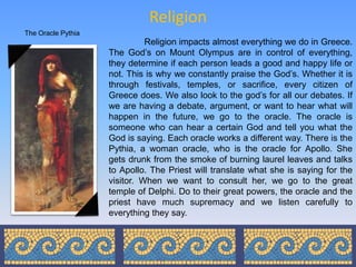 Religion
The Oracle Pythia
                              Religion impacts almost everything we do in Greece.
                    The God’s on Mount Olympus are in control of everything,
                    they determine if each person leads a good and happy life or
                    not. This is why we constantly praise the God’s. Whether it is
                    through festivals, temples, or sacrifice, every citizen of
                    Greece does. We also look to the god’s for all our debates. If
                    we are having a debate, argument, or want to hear what will
                    happen in the future, we go to the oracle. The oracle is
                    someone who can hear a certain God and tell you what the
                    God is saying. Each oracle works a different way. There is the
                    Pythia, a woman oracle, who is the oracle for Apollo. She
                    gets drunk from the smoke of burning laurel leaves and talks
                    to Apollo. The Priest will translate what she is saying for the
                    visitor. When we want to consult her, we go to the great
                    temple of Delphi. Do to their great powers, the oracle and the
                    priest have much supremacy and we listen carefully to
                    everything they say.
 