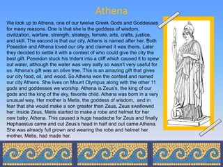 Athena
We look up to Athena, one of our twelve Greek Gods and Goddesses
for many reasons. One is that she is the goddess of wisdom,
civilization, warfare, strength, strategy, female, arts, crafts, justice,
and skill. The second is that our city, Athens is named after her. Both
Poseidon and Athena loved our city and claimed it was theirs. Later
they decided to settle it with a contest of who could give the city the
best gift. Poseidon stuck his trident into a cliff which caused it to spew
out water, although the water was very salty so wasn’t very useful for
us. Athena’s gift was an olive tree. This is an amazing gift that gives
our city food, oil, and wood. So Athena won the contest and named
our city Athens. She lives on Mount Olympus along with the other 11
gods and goddesses we worship. Athena is Zeus’s, the king of our
gods and the king of the sky, favorite child. Athena was born in a very
unusual way. Her mother is Metis, the goddess of wisdom, and in
fear that she would make a son greater than Zeus, Zeus swallowed
her. Inside Zeus, Metis started to make a robe and helmet for her
new baby, Athena. This caused a huge headache for Zeus and finally
Hephaestus came and cut Zeus’s head in half and out came Athena.
She was already full grown and wearing the robe and helmet her
mother, Metis, had made her.
 