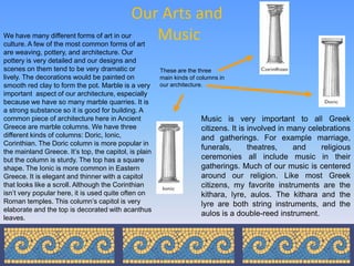 Our Arts and
We have many different forms of art in our
culture. A few of the most common forms of art
                                               Music
are weaving, pottery, and architecture. Our
pottery is very detailed and our designs and
scenes on them tend to be very dramatic or             These are the three
lively. The decorations would be painted on            main kinds of columns in
smooth red clay to form the pot. Marble is a very      our architecture.
important aspect of our architecture, especially
because we have so many marble quarries. It is
a strong substance so it is good for building. A
common piece of architecture here in Ancient                          Music is very important to all Greek
Greece are marble columns. We have three                              citizens. It is involved in many celebrations
different kinds of columns: Doric, Ionic,                             and gatherings. For example marriage,
Corinthian. The Doric column is more popular in
                                                                      funerals,       theatres,    and     religious
the mainland Greece. It’s top, the capitol, is plain
but the column is sturdy. The top has a square                        ceremonies all include music in their
shape. The Ionic is more common in Eastern                            gatherings. Much of our music is centered
Greece. It is elegant and thinner with a capitol                      around our religion. Like most Greek
that looks like a scroll. Although the Corinthian                     citizens, my favorite instruments are the
isn’t very popular here, it is used quite often on                    kithara, lyre, aulos. The kithara and the
Roman temples. This column’s capitol is very                          lyre are both string instruments, and the
elaborate and the top is decorated with acanthus
                                                                      aulos is a double-reed instrument.
leaves.
 