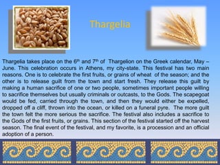 Thargelia


Thargelia takes place on the 6th and 7th of Thargelion on the Greek calendar, May –
June. This celebration occurs in Athens, my city-state. This festival has two main
reasons. One is to celebrate the first fruits, or grains of wheat of the season; and the
other is to release guilt from the town and start fresh. They release this guilt by
making a human sacrifice of one or two people, sometimes important people willing
to sacrifice themselves but usually criminals or outcasts, to the Gods. The scapegoat
would be fed, carried through the town, and then they would either be expelled,
dropped off a cliff, thrown into the ocean, or killed on a funeral pyre. The more guilt
the town felt the more serious the sacrifice. The festival also includes a sacrifice to
the Gods of the first fruits, or grains. This section of the festival started off the harvest
season. The final event of the festival, and my favorite, is a procession and an official
adoption of a person.
 