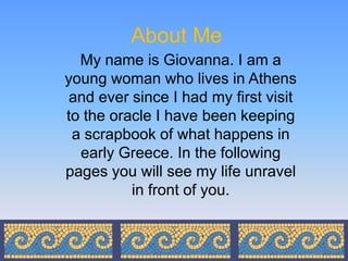 About Me
  My name is Giovanna. I am a
young woman who lives in Athens
 and ever since I had my first visit
to the oracle I have been keeping
 a scrapbook of what happens in
  early Greece. In the following
pages you will see my life unravel
          in front of you.
 