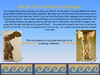 Uh-oh I’m running out of pages.
  It is a good time to stop anyway. So there you have it, my life story. It is quite different to some
place called Canada as the oracle predicted. My hope is to hid this book and have some one in
the future find it and she how I lived. If you are from the future that it appears that it worked and
 I hoped you liked it. Just to clear some things up my husband and I are having a great life. Our
    two darling children are playing with my old toys as I’m writing this. My brother is happy man
 living with his wife and kids and my good friend … divorced her husband and now is married to
the love of her life. I’m now a sculpture and I love my job, so I guess everyone got their happily
                                              ever after.



                        This is sculpture is my pride and joy of my
                                    sculpting collection.
 