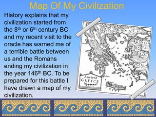 Map Of My Civilization
History explains that my
civilization started from
the 8th or 6th century BC
and my recent visit to the
oracle has warned me of
a terrible battle between
us and the Romans
ending my civilization in
the year 146th BC. To be
prepared for this battle I
have drawn a map of my
civilization.
 