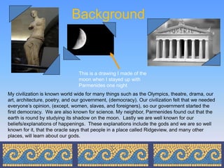 Background



                                This is a drawing I made of the
                                moon when I stayed up with
                                Parmenides one night
My civilization is known world wide for many things such as the Olympics, theatre, drama, our
art, architecture, poetry, and our government, (democracy). Our civilization felt that we needed
everyone’s opinion, (except, women, slaves, and foreigners), so our government started the
first democracy. We are also known for science. My neighbor, Parmenides found out that the
earth is round by studying its shadow on the moon. Lastly we are well known for our
beliefs/explanations of happenings. These explanations include the gods and we are so well
known for it, that the oracle says that people in a place called Ridgeview, and many other
places, will learn about our gods.
 