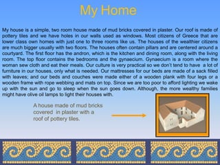 My Home
My house is a simple, two room house made of mud bricks covered in plaster. Our roof is made of
pottery tiles and we have holes in our walls used as windows. Most citizens of Greece that are
lower class own homes with just one to three rooms like us. The houses of the wealthier citizens
are much bigger usually with two floors. The houses often contain pillars and are centered around a
courtyard. The first floor has the andron, which is the kitchen and dining room, along with the living
room. The top floor contains the bedrooms and the gynaecium. Gynaecium is a room where the
woman sew cloth and eat their meals. Our culture is very practical so we don’t tend to have a lot of
furniture in our houses, only what is needed. Our mattresses for our beds are made of a sack filled
with leaves; and our beds and couches were made either of a wooden plank with four legs or a
wooden frame with rope webbing and mats on top. Since we are too poor to afford lighting we wake
up with the sun and go to sleep when the sun goes down. Although, the more wealthy families
might have olive oil lamps to light their houses with.

              A house made of mud bricks
              covered in plaster with a
              roof of pottery tiles.
 