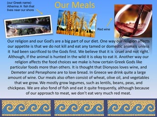 (our Greek name)
Atherina: A fish that
lives near our shore
                           Our Meals

                                                     Red wine



Our religion and our God’s are a big part of our diet. One way our religion affects
our appetite is that we do not kill and eat any tamed or domestic animals unless
it had been sacrificed to the Gods first. We believe that it is cruel and not right.
Although, if the animal is hunted in the wild it is okay to eat it. Another way our
    religion affects the food choices we make is how certain Greek Gods like
  particular foods more than others. It is thought that Dionysos loves wine, and
  Demeter and Persephone are to love bread. In Greece we drink quite a large
amount of wine. Our meals also often consist of wheat, olive oil, and vegetables
    that we grow. We mostly grow legumes, such as lentils, beans, peas, and
chickpeas. We are also fond of fish and eat it quite frequently, although because
           of our approach to meat, we don’t eat very much red meat.
 