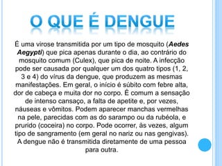 É uma virose transmitida por um tipo de mosquito (Aedes
Aegypti) que pica apenas durante o dia, ao contrário do
mosquito comum (Culex), que pica de noite. A infecção
pode ser causada por qualquer um dos quatro tipos (1, 2,
3 e 4) do vírus da dengue, que produzem as mesmas
manifestações. Em geral, o início é súbito com febre alta,
dor de cabeça e muita dor no corpo. É comum a sensação
de intenso cansaço, a falta de apetite e, por vezes,
náuseas e vômitos. Podem aparecer manchas vermelhas
na pele, parecidas com as do sarampo ou da rubéola, e
prurido (coceira) no corpo. Pode ocorrer, às vezes, algum
tipo de sangramento (em geral no nariz ou nas gengivas).
A dengue não é transmitida diretamente de uma pessoa
para outra.
 