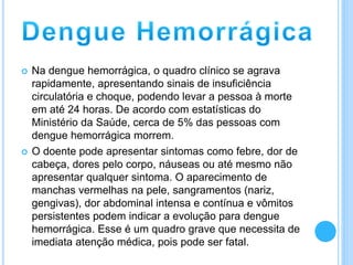  Na dengue hemorrágica, o quadro clínico se agrava
rapidamente, apresentando sinais de insuficiência
circulatória e choque, podendo levar a pessoa à morte
em até 24 horas. De acordo com estatísticas do
Ministério da Saúde, cerca de 5% das pessoas com
dengue hemorrágica morrem.
 O doente pode apresentar sintomas como febre, dor de
cabeça, dores pelo corpo, náuseas ou até mesmo não
apresentar qualquer sintoma. O aparecimento de
manchas vermelhas na pele, sangramentos (nariz,
gengivas), dor abdominal intensa e contínua e vômitos
persistentes podem indicar a evolução para dengue
hemorrágica. Esse é um quadro grave que necessita de
imediata atenção médica, pois pode ser fatal.
 