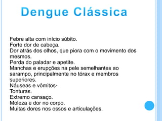Febre alta com início súbito.
Forte dor de cabeça.
Dor atrás dos olhos, que piora com o movimento dos
mesmos.
Perda do paladar e apetite.
Manchas e erupções na pele semelhantes ao
sarampo, principalmente no tórax e membros
superiores.
Náuseas e vômitos·
Tonturas.
Extremo cansaço.
Moleza e dor no corpo.
Muitas dores nos ossos e articulações.
 