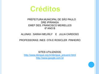 PREFEITURA MUNICIPAL DE SÃO PAULO
DRE IPIRANGA
EMEF DES. FRANCISCO MEIRELLES
6º ANO B
ALUNAS : SARAH MELRILY E JULIA CARDOSO
PROFESSORAS: INES OTA E ROSICLER PINHEIRO
SITES UTILIZADOS:
http://www.dengue.org.br/dengue_prevenir.html
http://www.google.com.br
 