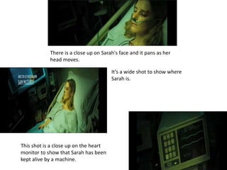 There is a close up on Sarah's face and it pans as her
head moves.
It’s a wide shot to show where
Sarah is.
This shot is a close up on the heart
monitor to show that Sarah has been
kept alive by a machine.
 