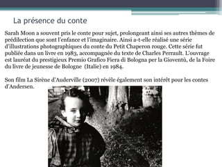 La présence du conte
Sarah Moon a souvent pris le conte pour sujet, prolongeant ainsi ses autres thèmes de
prédilection que sont l’enfance et l’imaginaire. Ainsi a-t-elle réalisé une série
d’illustrations photographiques du conte du Petit Chaperon rouge. Cette série fut
publiée dans un livre en 1983, accompagnée du texte de Charles Perrault. L'ouvrage
est lauréat du prestigieux Premio Grafico Fiera di Bologna per la Gioventù, de la Foire
du livre de jeunesse de Bologne (Italie) en 1984.
Son film La Sirène d’Auderville (2007) révèle également son intérêt pour les contes
d’Andersen.
 