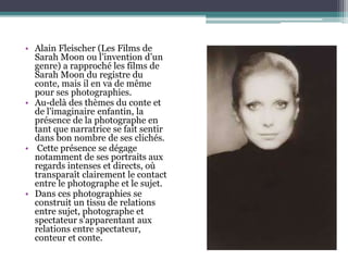 • Alain Fleischer (Les Films de
Sarah Moon ou l’invention d’un
genre) a rapproché les films de
Sarah Moon du registre du
conte, mais il en va de même
pour ses photographies.
• Au-delà des thèmes du conte et
de l'imaginaire enfantin, la
présence de la photographe en
tant que narratrice se fait sentir
dans bon nombre de ses clichés.
• Cette présence se dégage
notamment de ses portraits aux
regards intenses et directs, où
transparaît clairement le contact
entre le photographe et le sujet.
• Dans ces photographies se
construit un tissu de relations
entre sujet, photographe et
spectateur s'apparentant aux
relations entre spectateur,
conteur et conte.
 