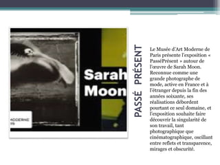 PASSÉPRÉSENT
Le Musée d’Art Moderne de
Paris présente l’exposition «
PasséPrésent » autour de
l’œuvre de Sarah Moon.
Reconnue comme une
grande photographe de
mode, active en France et à
l’étranger depuis la fin des
années soixante, ses
réalisations débordent
pourtant ce seul domaine, et
l’exposition souhaite faire
découvrir la singularité de
son travail, tant
photographique que
cinématographique, oscillant
entre reflets et transparence,
mirages et obscurité.
 