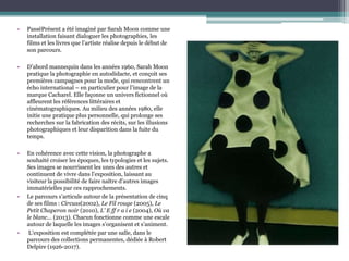 • PasséPrésent a été imaginé par Sarah Moon comme une
installation faisant dialoguer les photographies, les
films et les livres que l’artiste réalise depuis le début de
son parcours.
• D’abord mannequin dans les années 1960, Sarah Moon
pratique la photographie en autodidacte, et conçoit ses
premières campagnes pour la mode, qui rencontrent un
écho international – en particulier pour l’image de la
marque Cacharel. Elle façonne un univers fictionnel où
affleurent les références littéraires et
cinématographiques. Au milieu des années 1980, elle
initie une pratique plus personnelle, qui prolonge ses
recherches sur la fabrication des récits, sur les illusions
photographiques et leur disparition dans la fuite du
temps.
• En cohérence avec cette vision, la photographe a
souhaité croiser les époques, les typologies et les sujets.
Ses images se nourrissent les unes des autres et
continuent de vivre dans l’exposition, laissant au
visiteur la possibilité de faire naître d’autres images
immatérielles par ces rapprochements.
• Le parcours s’articule autour de la présentation de cinq
de ses films : Circuss(2002), Le Fil rouge (2005), Le
Petit Chaperon noir (2010), L’ E ff r a i e (2004), Où va
le blanc... (2013). Chacun fonctionne comme une escale
autour de laquelle les images s’organisent et s’animent.
• L’exposition est complétée par une salle, dans le
parcours des collections permanentes, dédiée à Robert
Delpire (1926-2017).
 