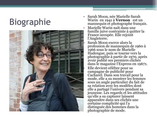 Biographie
• Sarah Moon, née Marielle Sarah
Warin en 1941 à Vernon est un
mannequin et photographe français.
• Marielle Warin naît dans une
famille juive contrainte à quitter la
France occupée. Elle rejoint
l'Angleterre.
• Sarah Moon exerce alors la
profession de mannequin de 1960 à
1966 sous le nom de Marielle
Hadengue, puis se tourne vers la
photographie à partir de 1970, après
avoir publié ses premiers clichés
dans le magazine l'Express en 19671.
• Elle devient célèbre pour sa
campagne de publicité pour
Cacharel. Dans son travail pour la
mode, elle a su montrer les femmes
sous un angle particulier du fait de
sa relation avec les modèles dont
elle a partagé l’univers pendant sa
jeunesse. Les regards et les attitudes
qu’elle a su capturer laissent
apparaître dans ses clichés une
certaine complicité qui l’a
distinguée des hommes dans la
photographie de mode.
 