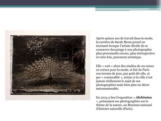 Après quinze ans de travail dans la mode,
la carrière de Sarah Moon prend un
tournant lorsque l’artiste décide de se
consacrer davantage à une photographie
plus personnelle encore, plus introspective
et cette fois, purement artistique.
Elle « sort » alors des studios de ses mises
en scènes pour la mode, et fait de Paris
son terrain de jeux, par goût dit-elle, et
par « commodité », même si la ville n’est
jamais réellement le sujet de ses
photographies mais bien plus un décor
méconnaissable.
En 2013 a lieu l'exposition « Alchimies
», présentant ses photographies sur le
thème de la nature, au Muséum national
d'histoire naturelle (Paris).
 