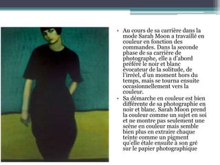 • Au cours de sa carrière dans la
mode Sarah Moon a travaillé en
couleur en fonction des
commandes. Dans la seconde
phase de sa carrière de
photographe, elle a d’abord
préféré le noir et blanc
évocateur de la solitude, de
l’irréel, d’un moment hors du
temps, mais se tourna ensuite
occasionnellement vers la
couleur.
• Sa démarche en couleur est bien
différente de sa photographie en
noir et blanc. Sarah Moon prend
la couleur comme un sujet en soi
et ne montre pas seulement une
scène en couleur mais semble
bien plus en extraire chaque
teinte comme un pigment
qu’elle étale ensuite à son gré
sur le papier photographique
 