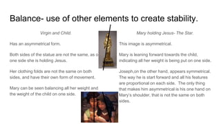 Balance- use of other elements to create stability.
Virgin and Child.
Has an asymmetrical form.
Both sides of the statue are not the same, as on
one side she is holding Jesus.
Her clothing folds are not the same on both
sides, and have their own form of movement.
Mary can be seen balancing all her weight and
the weight of the child on one side.
Mary holding Jesus- The Star.
This image is asymmetrical.
Mary is leaning forward towards the child,
indicating all her weight is being put on one side.
Joseph,on the other hand, appears symmetrical.
The way he is start forward and all his features
are proportional on each side. The only thing
that makes him asymmetrical is his one hand on
Mary’s shoulder, that is not the same on both
sides.
 