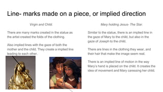 Line- marks made on a piece, or implied direction
Virgin and Child.
There are many marks created in the statue as
the artist created the folds of the clothing.
Also implied lines with the gaze of both the
mother and the child. They create a implied line
leading to each other.
Mary holding Jesus- The Star.
Similar to the statue, there is an implied line in
the gaze of Mary to the child, but also in the
gaze of Joseph to the child.
There are lines in the clothing they wear, and
their hair that make the image seem real.
There is an implied line of motion in the way
Mary’s hand is placed on the child. It creates the
idea of movement and Mary caressing her child.
 