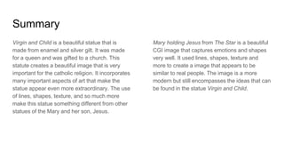 Summary
Virgin and Child is a beautiful statue that is
made from enamel and silver gilt. It was made
for a queen and was gifted to a church. This
statute creates a beautiful image that is very
important for the catholic religion. It incorporates
many important aspects of art that make the
statue appear even more extraordinary. The use
of lines, shapes, texture, and so much more
make this statue something different from other
statues of the Mary and her son, Jesus.
Mary holding Jesus from The Star is a beautiful
CGI image that captures emotions and shapes
very well. It used lines, shapes, texture and
more to create a image that appears to be
similar to real people. The image is a more
modern but still encompasses the ideas that can
be found in the statue Virgin and Child.
 