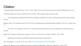 Citation
“Virgin and Child of Jeanne D'Evreux.” Louvre , Paris , https://www.louvre.fr/en/oeuvre-notices/virgin-and-child-jeanne-d-evreux.
“Humanizing Mary: the Virgin of Jeanne D'Evreux (Video).” Khan Academy, Khan Academy, 2020,
www.khanacademy.org/humanities/medieval-world/gothic-art/gothic-art-in-france/v/humanizing-mary-the-virgin-of-jeanne-
devreux.
Bharath, Deepa. “The Animated Family Film 'The Star' Is a Breakthrough for Faith-Based Movie-Making.” Daily News, Daily News,
15
Nov. 2017, www.dailynews.com/2017/11/15/the-animated-family-film-the-star-is-a-breakthrough-for-faith-based-movie-
making/.
Pepper, Jen. “Elements and Principles of Design.” Elements and Principles of Design, Facebook , 22 Jan. 2020,
sp2020cazfa111.blogspot.com/2020/01/elements-and-principles-of-design.html.
Tate. “Biomorphic – Art Term.” Tate, 1 Jan. 1970, www.tate.org.uk/art/art-terms/b/biomorphic.
Anapur, Eli. “Balance in Art - Definition, Examples and Why Is It Important.” Widewalls, Widewalls, 17 Sept. 2016,
 