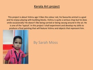 Kerala Art project  This project is about Vishnu age 3 likes the colour red, his favourite animal is a goat and he enjoys playing with building blocks. Vishnu is quite a serious chap but he does smile occasionally! He doesn’t like being carried or being swung around in the air. He is one of the ‘typical’. In this project I shall experiment and develop my skills to produce a final painting that will feature Vishnu and objects that represent him.   By Sarah Moss    