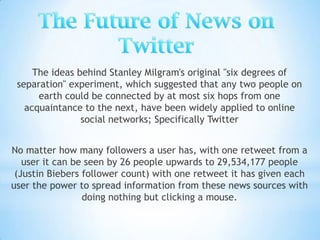 The ideas behind Stanley Milgram's original "six degrees of
 separation" experiment, which suggested that any two people on
      earth could be connected by at most six hops from one
   acquaintance to the next, have been widely applied to online
                social networks; Specifically Twitter


No matter how many followers a user has, with one retweet from a
   user it can be seen by 26 people upwards to 29,534,177 people
 (Justin Biebers follower count) with one retweet it has given each
user the power to spread information from these news sources with
                 doing nothing but clicking a mouse.
 