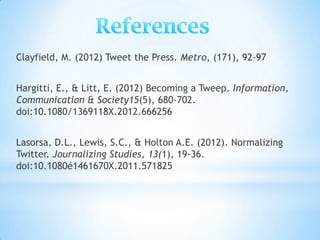 Clayfield, M. (2012) Tweet the Press. Metro, (171), 92-97


Hargitti, E., & Litt, E. (2012) Becoming a Tweep. Information,
Communication & Society15(5), 680-702.
doi:10.1080/1369118X.2012.666256


Lasorsa, D.L., Lewis, S.C., & Holton A.E. (2012). Normalizing
Twitter. Journalizing Studies, 13(1), 19-36.
doi:10.1080é1461670X.2011.571825
 